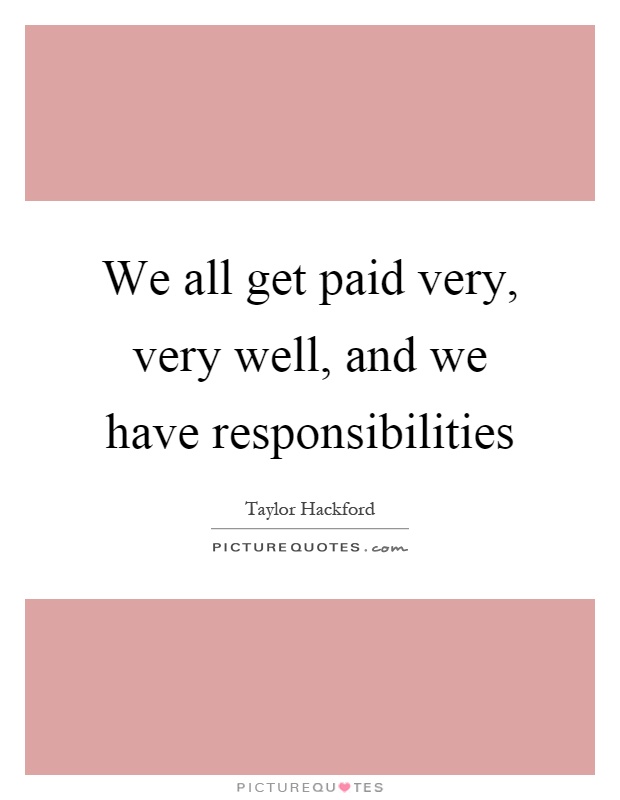 We all get paid very, very well, and we have responsibilities Picture Quote #1