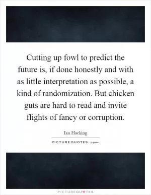 Cutting up fowl to predict the future is, if done honestly and with as little interpretation as possible, a kind of randomization. But chicken guts are hard to read and invite flights of fancy or corruption Picture Quote #1