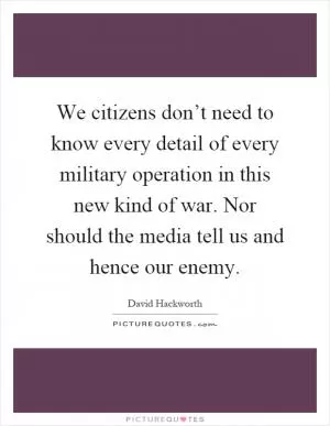 We citizens don’t need to know every detail of every military operation in this new kind of war. Nor should the media tell us and hence our enemy Picture Quote #1