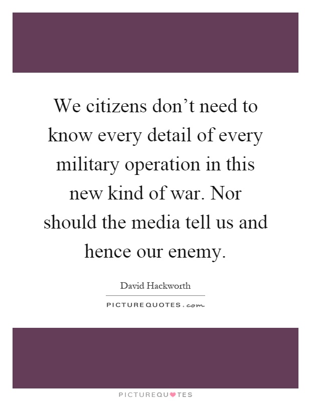 We citizens don't need to know every detail of every military operation in this new kind of war. Nor should the media tell us and hence our enemy Picture Quote #1