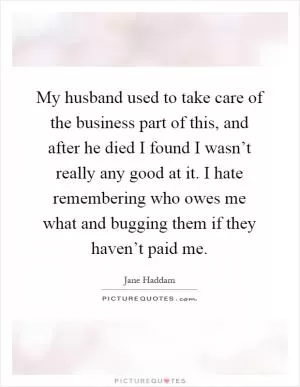 My husband used to take care of the business part of this, and after he died I found I wasn’t really any good at it. I hate remembering who owes me what and bugging them if they haven’t paid me Picture Quote #1