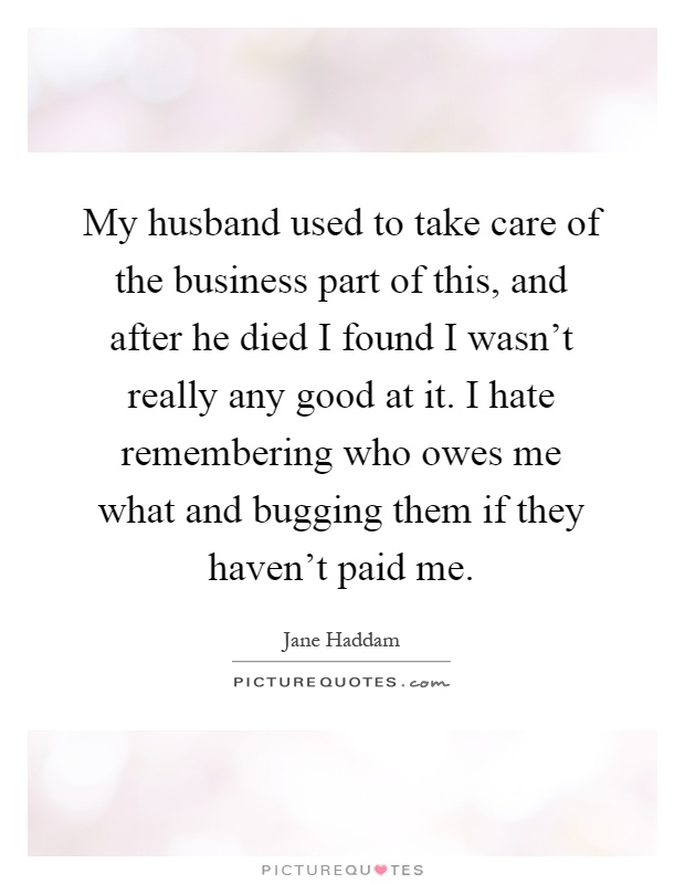 My husband used to take care of the business part of this, and after he died I found I wasn't really any good at it. I hate remembering who owes me what and bugging them if they haven't paid me Picture Quote #1