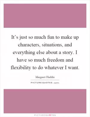 It’s just so much fun to make up characters, situations, and everything else about a story. I have so much freedom and flexibility to do whatever I want Picture Quote #1