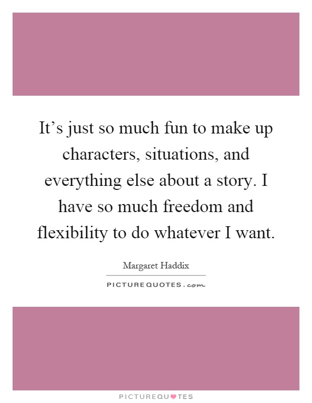 It's just so much fun to make up characters, situations, and everything else about a story. I have so much freedom and flexibility to do whatever I want Picture Quote #1