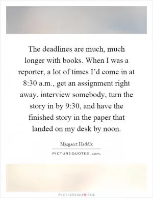 The deadlines are much, much longer with books. When I was a reporter, a lot of times I’d come in at 8:30 a.m., get an assignment right away, interview somebody, turn the story in by 9:30, and have the finished story in the paper that landed on my desk by noon Picture Quote #1