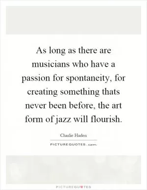 As long as there are musicians who have a passion for spontaneity, for creating something thats never been before, the art form of jazz will flourish Picture Quote #1