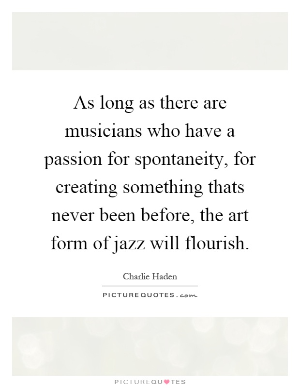 As long as there are musicians who have a passion for spontaneity, for creating something thats never been before, the art form of jazz will flourish Picture Quote #1