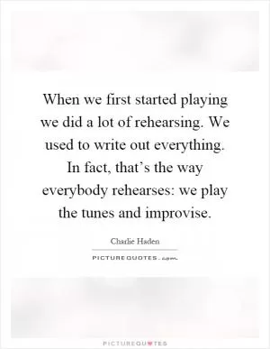 When we first started playing we did a lot of rehearsing. We used to write out everything. In fact, that’s the way everybody rehearses: we play the tunes and improvise Picture Quote #1