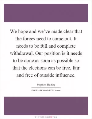 We hope and we’ve made clear that the forces need to come out. It needs to be full and complete withdrawal. Our position is it needs to be done as soon as possible so that the elections can be free, fair and free of outside influence Picture Quote #1