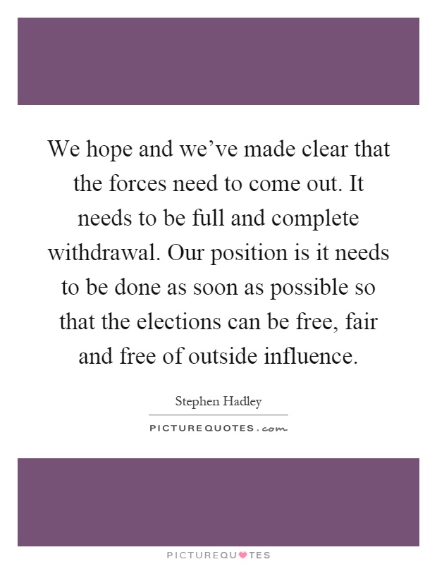 We hope and we've made clear that the forces need to come out. It needs to be full and complete withdrawal. Our position is it needs to be done as soon as possible so that the elections can be free, fair and free of outside influence Picture Quote #1