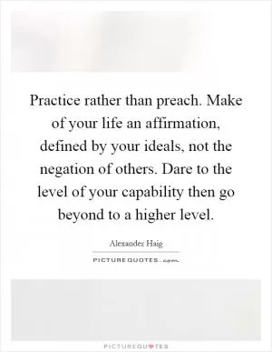 Practice rather than preach. Make of your life an affirmation, defined by your ideals, not the negation of others. Dare to the level of your capability then go beyond to a higher level Picture Quote #1