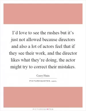 I’d love to see the rushes but it’s just not allowed because directors and also a lot of actors feel that if they see their work, and the director likes what they’re doing, the actor might try to correct their mistakes Picture Quote #1