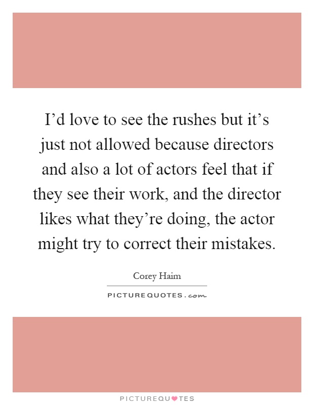 I'd love to see the rushes but it's just not allowed because directors and also a lot of actors feel that if they see their work, and the director likes what they're doing, the actor might try to correct their mistakes Picture Quote #1