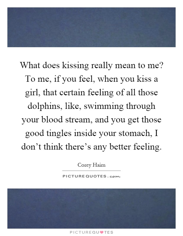 What does kissing really mean to me? To me, if you feel, when you kiss a girl, that certain feeling of all those dolphins, like, swimming through your blood stream, and you get those good tingles inside your stomach, I don't think there's any better feeling Picture Quote #1