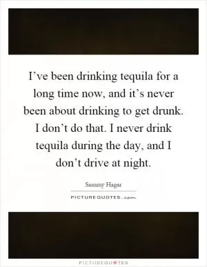 I’ve been drinking tequila for a long time now, and it’s never been about drinking to get drunk. I don’t do that. I never drink tequila during the day, and I don’t drive at night Picture Quote #1