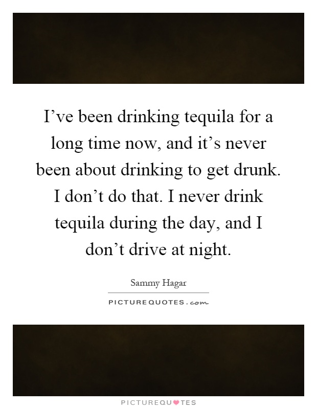I've been drinking tequila for a long time now, and it's never been about drinking to get drunk. I don't do that. I never drink tequila during the day, and I don't drive at night Picture Quote #1