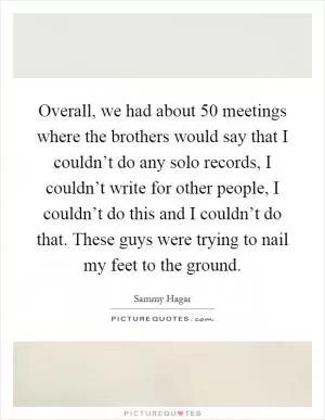 Overall, we had about 50 meetings where the brothers would say that I couldn’t do any solo records, I couldn’t write for other people, I couldn’t do this and I couldn’t do that. These guys were trying to nail my feet to the ground Picture Quote #1