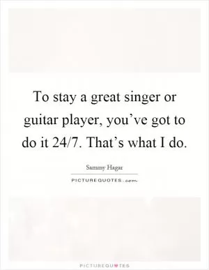 To stay a great singer or guitar player, you’ve got to do it 24/7. That’s what I do Picture Quote #1