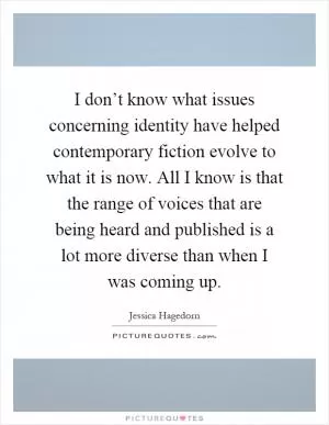I don’t know what issues concerning identity have helped contemporary fiction evolve to what it is now. All I know is that the range of voices that are being heard and published is a lot more diverse than when I was coming up Picture Quote #1