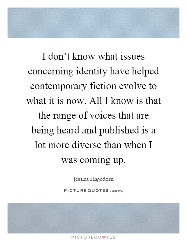 I don't know what issues concerning identity have helped contemporary fiction evolve to what it is now. All I know is that the range of voices that are being heard and published is a lot more diverse than when I was coming up Picture Quote #1