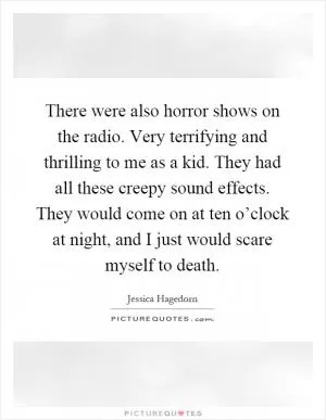 There were also horror shows on the radio. Very terrifying and thrilling to me as a kid. They had all these creepy sound effects. They would come on at ten o’clock at night, and I just would scare myself to death Picture Quote #1