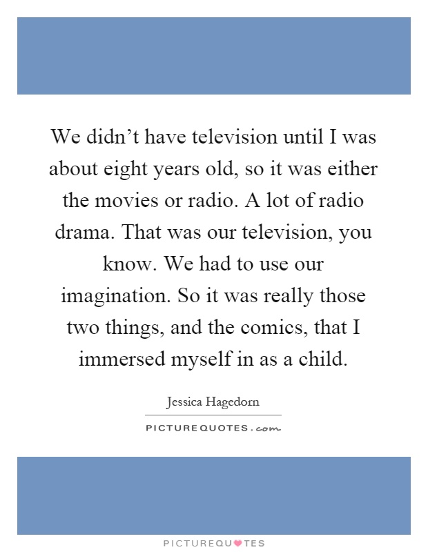 We didn't have television until I was about eight years old, so it was either the movies or radio. A lot of radio drama. That was our television, you know. We had to use our imagination. So it was really those two things, and the comics, that I immersed myself in as a child Picture Quote #1