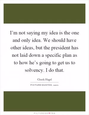 I’m not saying my idea is the one and only idea. We should have other ideas, but the president has not laid down a specific plan as to how he’s going to get us to solvency. I do that Picture Quote #1