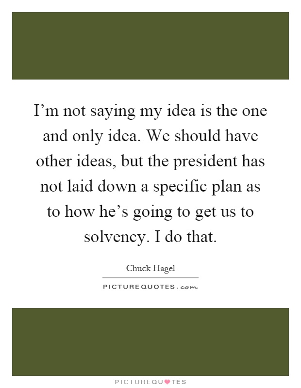 I'm not saying my idea is the one and only idea. We should have other ideas, but the president has not laid down a specific plan as to how he's going to get us to solvency. I do that Picture Quote #1