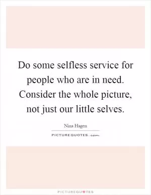 Do some selfless service for people who are in need. Consider the whole picture, not just our little selves Picture Quote #1