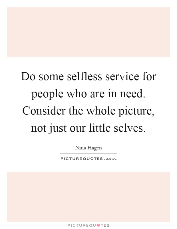 Do some selfless service for people who are in need. Consider the whole picture, not just our little selves Picture Quote #1