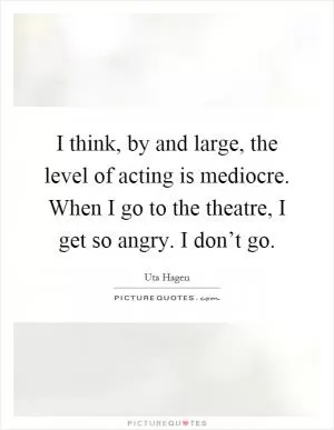 I think, by and large, the level of acting is mediocre. When I go to the theatre, I get so angry. I don’t go Picture Quote #1
