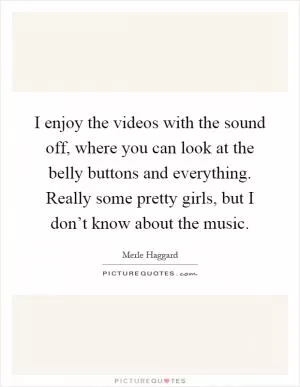 I enjoy the videos with the sound off, where you can look at the belly buttons and everything. Really some pretty girls, but I don’t know about the music Picture Quote #1