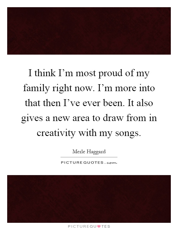 I think I'm most proud of my family right now. I'm more into that then I've ever been. It also gives a new area to draw from in creativity with my songs Picture Quote #1