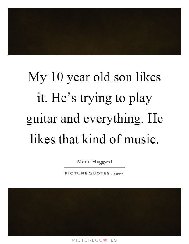 My 10 year old son likes it. He's trying to play guitar and everything. He likes that kind of music Picture Quote #1