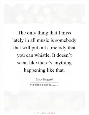 The only thing that I miss lately in all music is somebody that will put out a melody that you can whistle. It doesn’t seem like there’s anything happening like that Picture Quote #1
