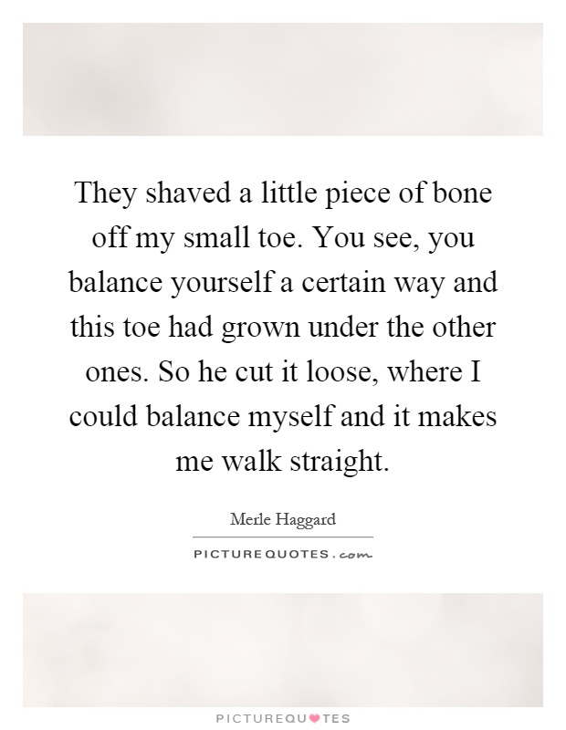 They shaved a little piece of bone off my small toe. You see, you balance yourself a certain way and this toe had grown under the other ones. So he cut it loose, where I could balance myself and it makes me walk straight Picture Quote #1
