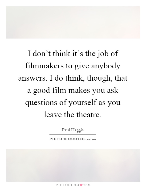 I don't think it's the job of filmmakers to give anybody answers. I do think, though, that a good film makes you ask questions of yourself as you leave the theatre Picture Quote #1