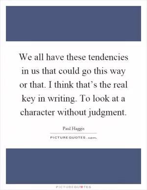 We all have these tendencies in us that could go this way or that. I think that’s the real key in writing. To look at a character without judgment Picture Quote #1