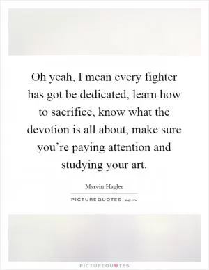 Oh yeah, I mean every fighter has got be dedicated, learn how to sacrifice, know what the devotion is all about, make sure you’re paying attention and studying your art Picture Quote #1