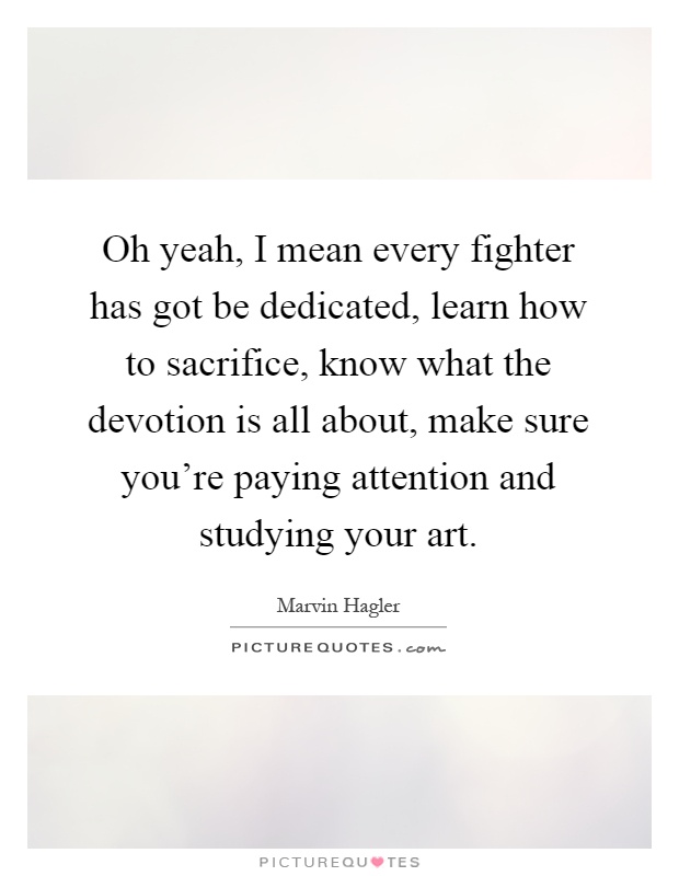 Oh yeah, I mean every fighter has got be dedicated, learn how to sacrifice, know what the devotion is all about, make sure you're paying attention and studying your art Picture Quote #1