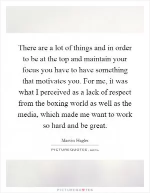 There are a lot of things and in order to be at the top and maintain your focus you have to have something that motivates you. For me, it was what I perceived as a lack of respect from the boxing world as well as the media, which made me want to work so hard and be great Picture Quote #1