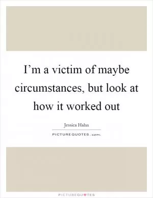 I’m a victim of maybe circumstances, but look at how it worked out Picture Quote #1