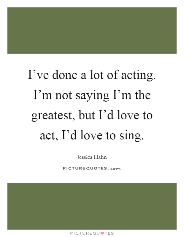 I've done a lot of acting. I'm not saying I'm the greatest, but I'd love to act, I'd love to sing Picture Quote #1