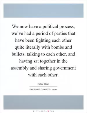 We now have a political process, we’ve had a period of parties that have been fighting each other quite literally with bombs and bullets, talking to each other, and having sat together in the assembly and sharing government with each other Picture Quote #1