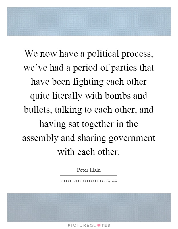 We now have a political process, we've had a period of parties that have been fighting each other quite literally with bombs and bullets, talking to each other, and having sat together in the assembly and sharing government with each other Picture Quote #1