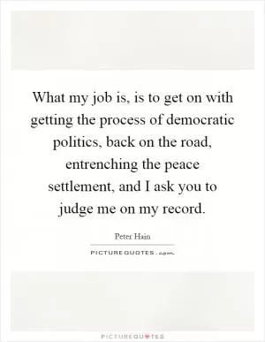 What my job is, is to get on with getting the process of democratic politics, back on the road, entrenching the peace settlement, and I ask you to judge me on my record Picture Quote #1