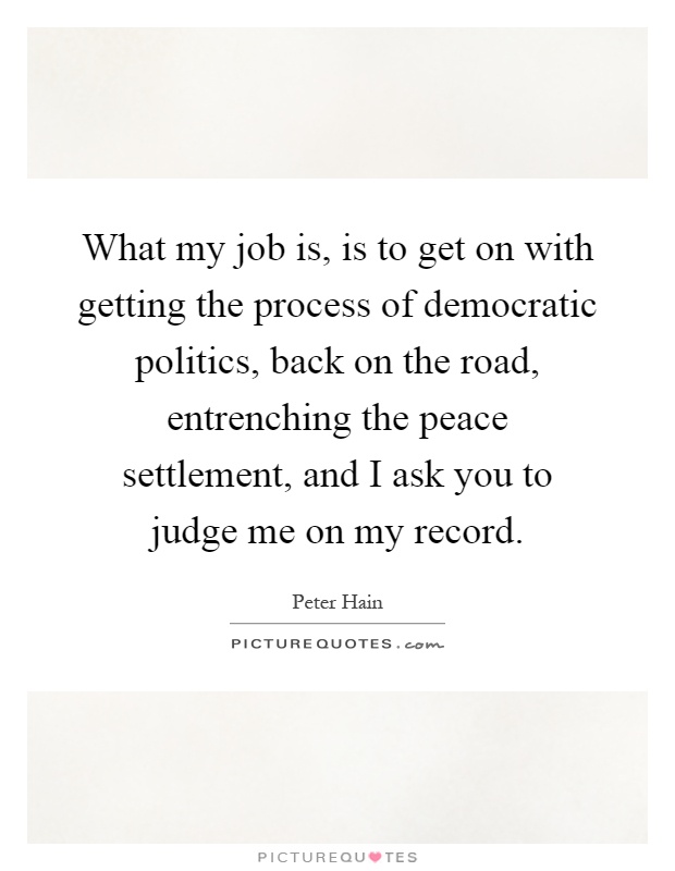What my job is, is to get on with getting the process of democratic politics, back on the road, entrenching the peace settlement, and I ask you to judge me on my record Picture Quote #1