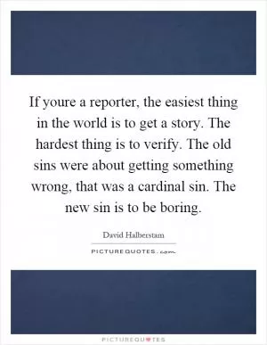 If youre a reporter, the easiest thing in the world is to get a story. The hardest thing is to verify. The old sins were about getting something wrong, that was a cardinal sin. The new sin is to be boring Picture Quote #1