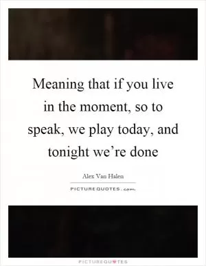 Meaning that if you live in the moment, so to speak, we play today, and tonight we’re done Picture Quote #1