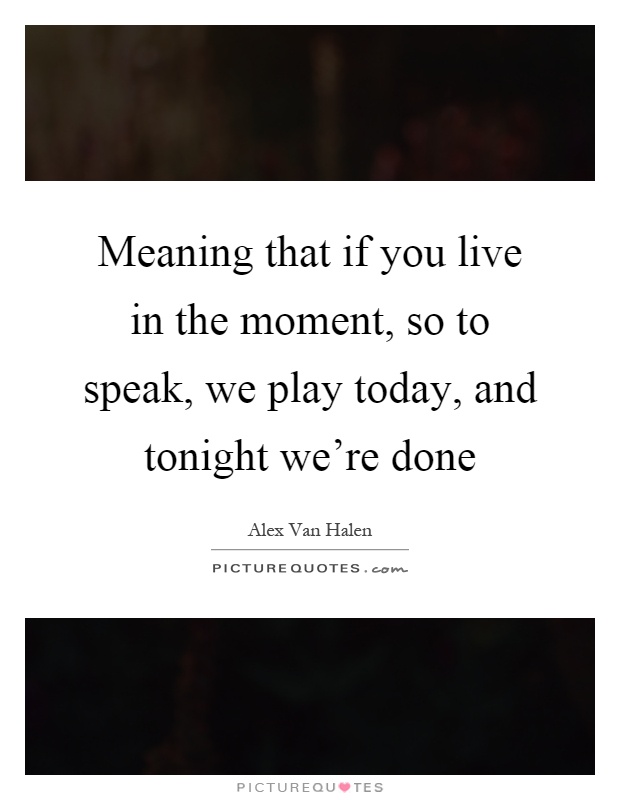 Meaning that if you live in the moment, so to speak, we play today, and tonight we're done Picture Quote #1